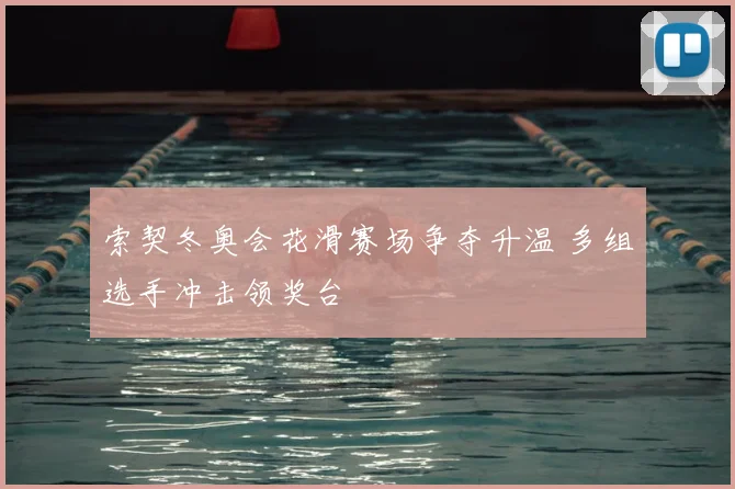 索契冬奥会花滑赛场争夺升温 多组选手冲击领奖台