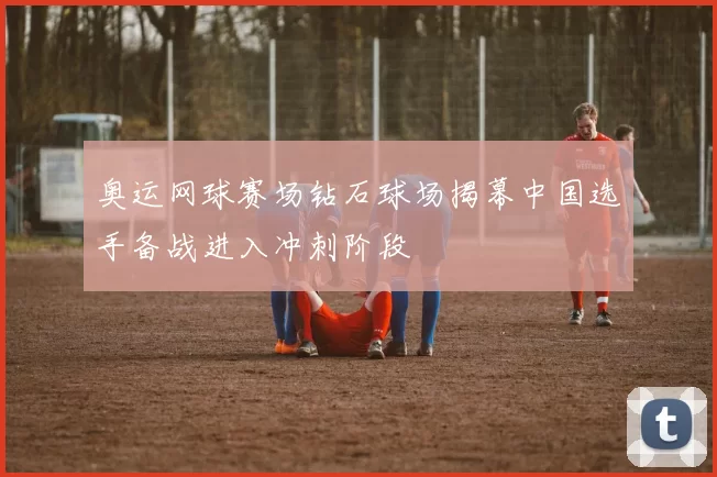 奥运网球赛场钻石球场揭幕中国选手备战进入冲刺阶段