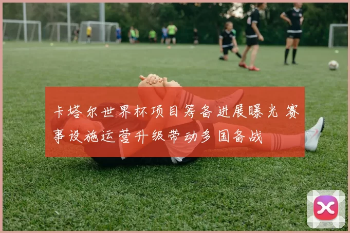 卡塔尔世界杯项目筹备进展曝光 赛事设施运营升级带动多国备战