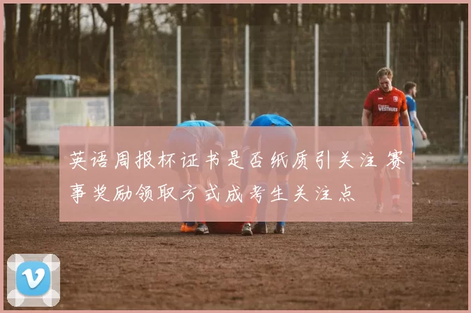 英语周报杯证书是否纸质引关注 赛事奖励领取方式成考生关注点