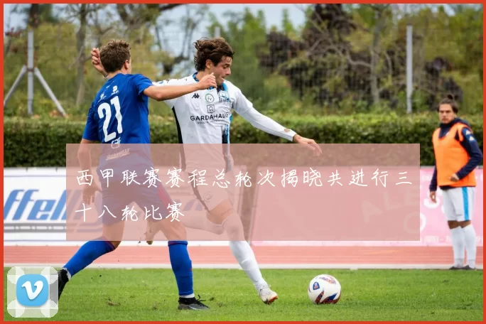 西甲联赛赛程总轮次揭晓共进行三十八轮比赛