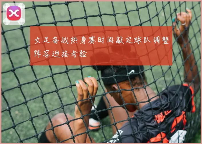 女足备战热身赛时间敲定球队调整阵容迎接考验