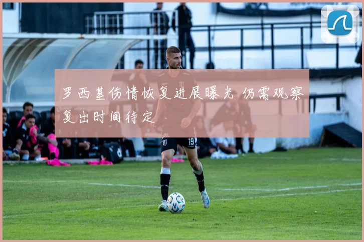 罗西基伤情恢复进展曝光 仍需观察复出时间待定