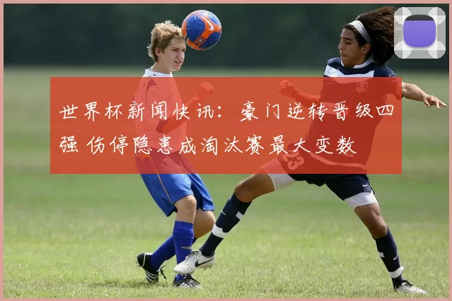 世界杯新闻快讯：豪门逆转晋级四强 伤停隐患成淘汰赛最大变数