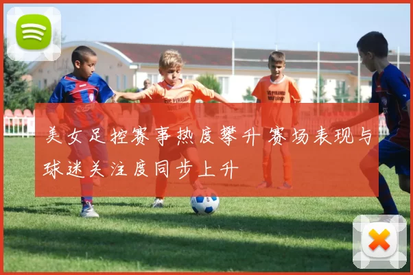 美女足控赛事热度攀升 赛场表现与球迷关注度同步上升