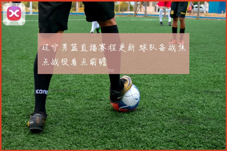 辽宁男篮直播赛程更新 球队备战焦点战役看点前瞻