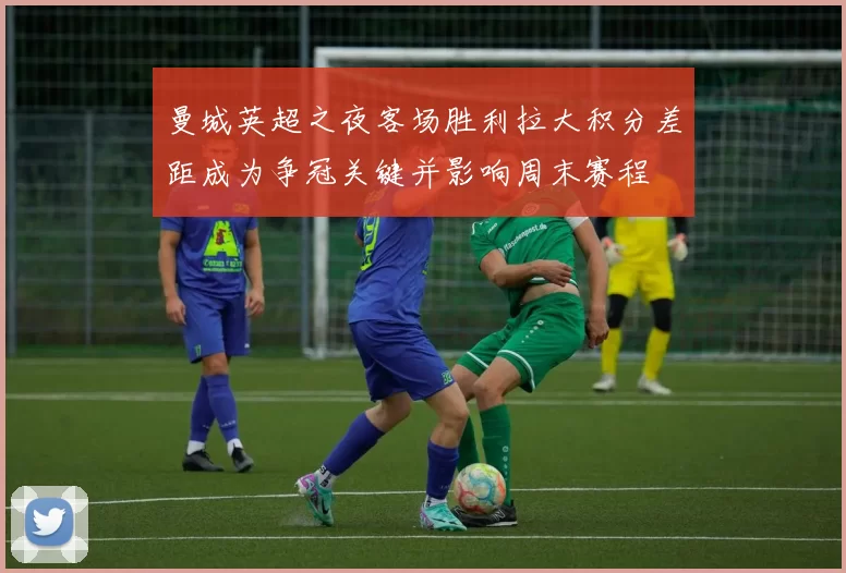 曼城英超之夜客场胜利拉大积分差距成为争冠关键并影响周末赛程