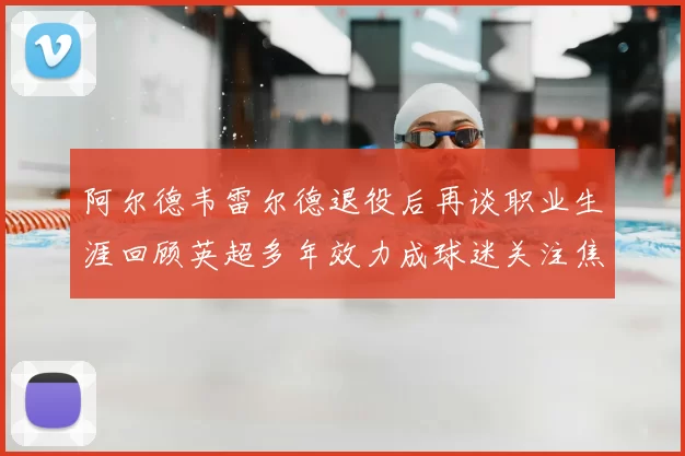 阿尔德韦雷尔德退役后再谈职业生涯回顾英超多年效力成球迷关注焦点