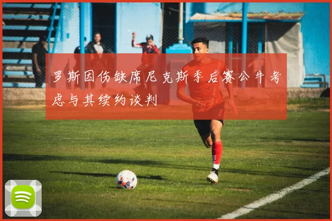 罗斯因伤缺席尼克斯季后赛公牛考虑与其续约谈判