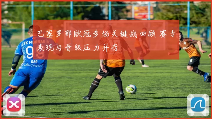 巴塞罗那欧冠多场关键战回顾 赛季表现与晋级压力并存