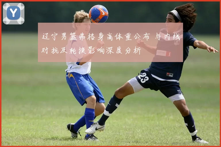 辽宁男篮弗格身高体重公布 与内线对抗及轮换影响深度分析