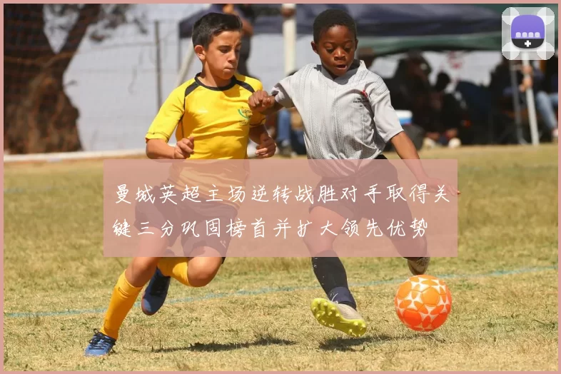 曼城英超主场逆转战胜对手取得关键三分巩固榜首并扩大领先优势