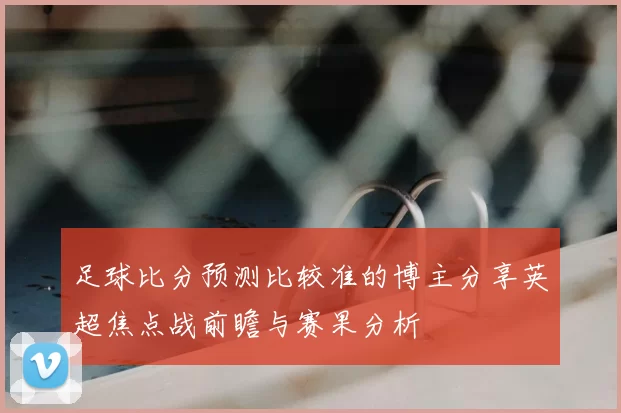 足球比分预测比较准的博主分享英超焦点战前瞻与赛果分析