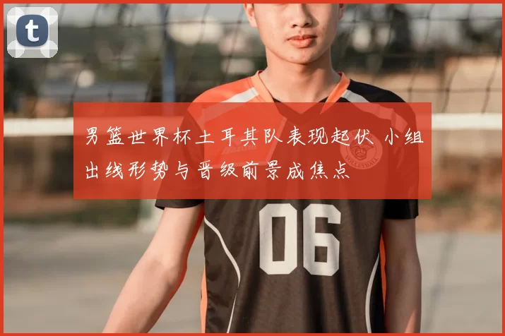 男篮世界杯土耳其队表现起伏 小组出线形势与晋级前景成焦点