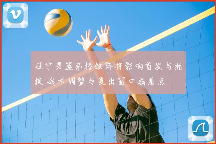 辽宁男篮弗格缺阵将影响首发与轮换 战术调整与复出窗口成看点