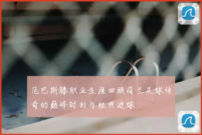 范巴斯滕职业生涯回顾荷兰足球传奇的巅峰时刻与经典进球