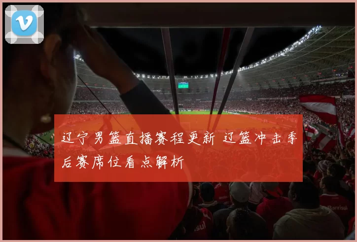 辽宁男篮直播赛程更新 辽篮冲击季后赛席位看点解析