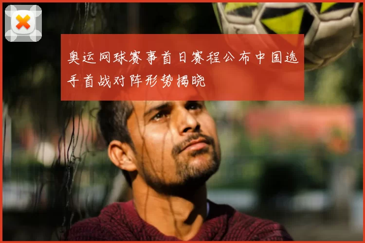 奥运网球赛事首日赛程公布中国选手首战对阵形势揭晓