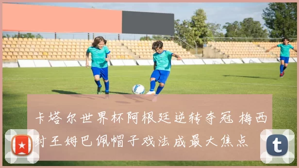 卡塔尔世界杯阿根廷逆转夺冠 梅西封王姆巴佩帽子戏法成最大焦点