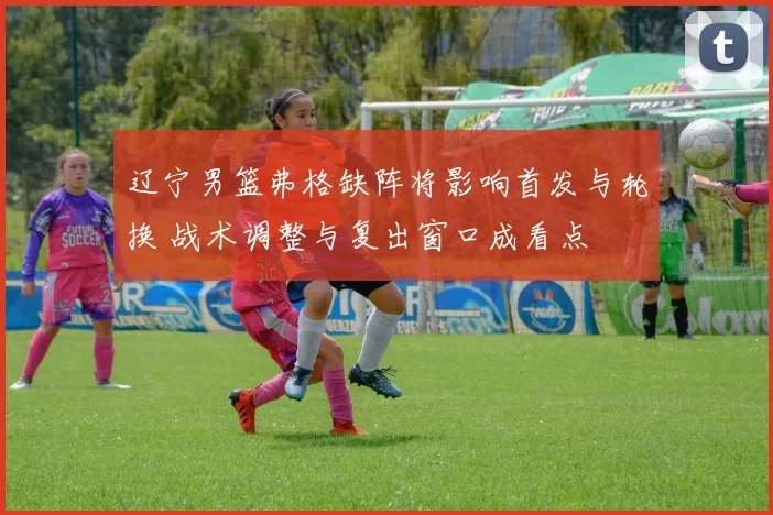 辽宁男篮弗格缺阵将影响首发与轮换 战术调整与复出窗口成看点