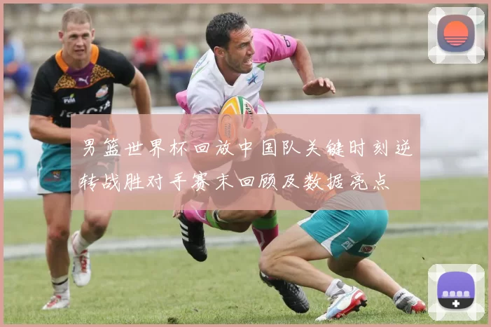 男篮世界杯回放中国队关键时刻逆转战胜对手赛末回顾及数据亮点