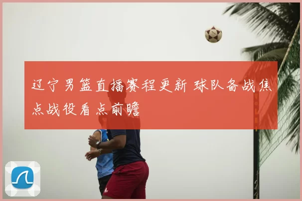 辽宁男篮直播赛程更新 球队备战焦点战役看点前瞻