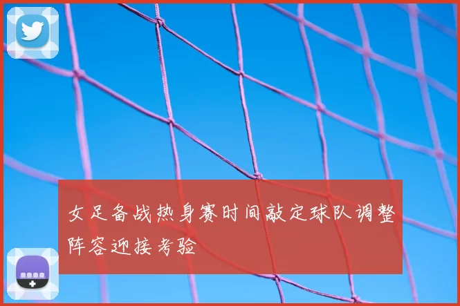 女足备战热身赛时间敲定球队调整阵容迎接考验