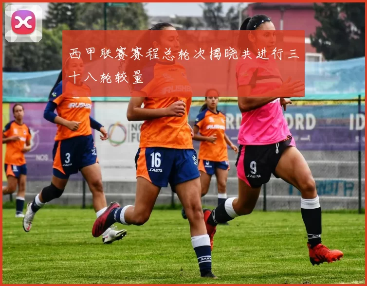 西甲联赛赛程总轮次揭晓共进行三十八轮较量