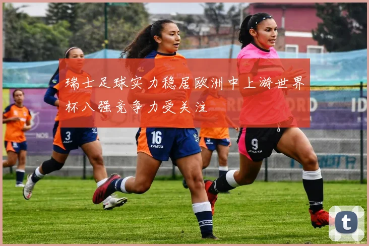 瑞士足球实力稳居欧洲中上游世界杯八强竞争力受关注