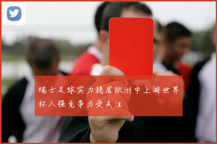 瑞士足球实力稳居欧洲中上游世界杯八强竞争力受关注