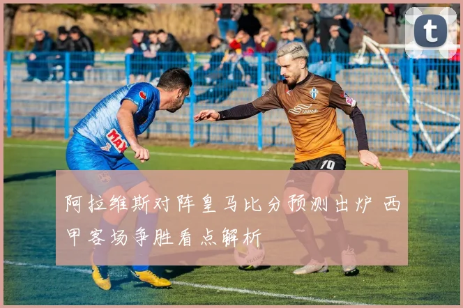 阿拉维斯对阵皇马比分预测出炉 西甲客场争胜看点解析