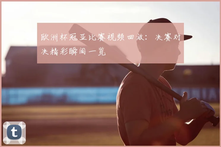 欧洲杯冠亚比赛视频回放:决赛对决精彩瞬间一览