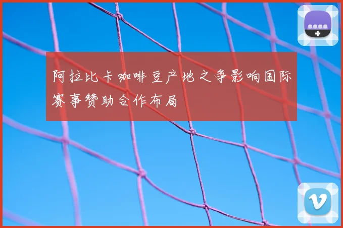 阿拉比卡咖啡豆产地之争影响国际赛事赞助合作布局