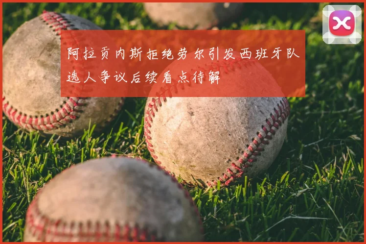 阿拉贡内斯拒绝劳尔引发西班牙队选人争议后续看点待解